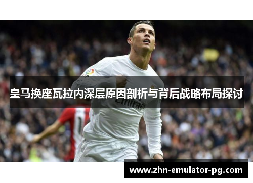 皇马换座瓦拉内深层原因剖析与背后战略布局探讨
