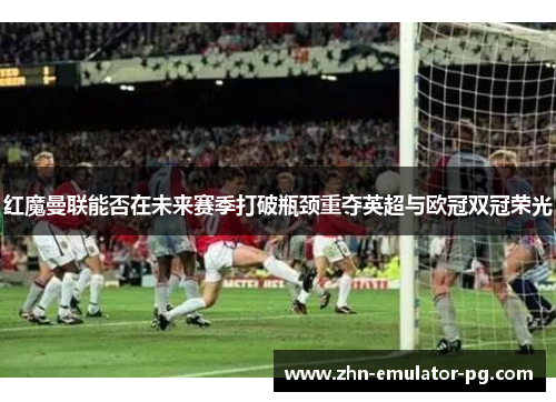 红魔曼联能否在未来赛季打破瓶颈重夺英超与欧冠双冠荣光