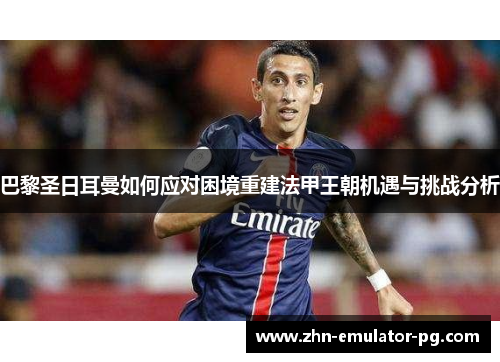 巴黎圣日耳曼如何应对困境重建法甲王朝机遇与挑战分析