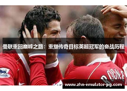 曼联重回巅峰之路：重塑传奇目标英超冠军的奋战历程