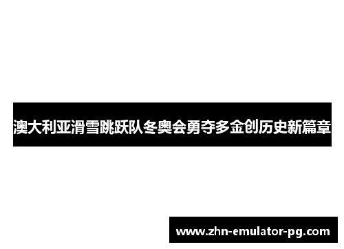 澳大利亚滑雪跳跃队冬奥会勇夺多金创历史新篇章