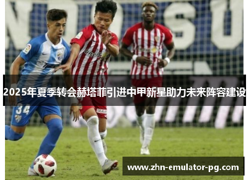 2025年夏季转会赫塔菲引进中甲新星助力未来阵容建设