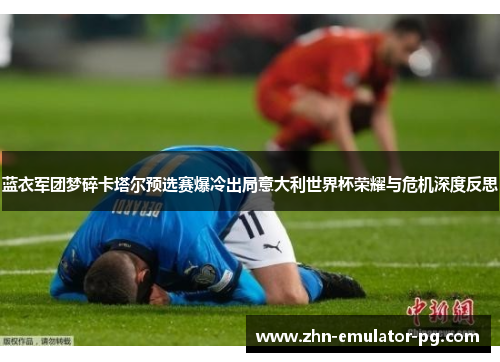 蓝衣军团梦碎卡塔尔预选赛爆冷出局意大利世界杯荣耀与危机深度反思