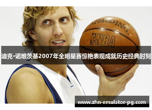 迪克·诺维茨基2007年全明星赛惊艳表现成就历史经典时刻